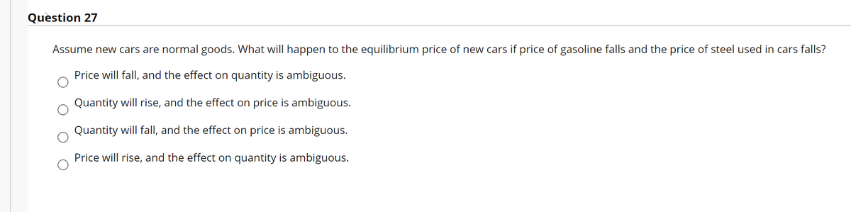 Question 27
Assume new cars are normal goods. What will happen to the equilibrium price of new cars if price of gasoline falls and the price of steel used in cars falls?
Price will fall, and the effect on quantity is ambiguous.
Quantity will rise, and the effect on price is ambiguous.
Quantity will fall, and the effect on price is ambiguous.
Price will rise, and the effect on quantity is ambiguous.
