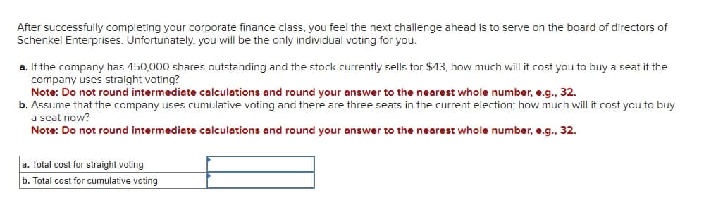 After successfully completing your corporate finance class, you feel the next challenge ahead is to serve on the board of directors of
Schenkel Enterprises. Unfortunately, you will be the only individual voting for you.
a. If the company has 450,000 shares outstanding and the stock currently sells for $43, how much will it cost you to buy a seat if the
company uses straight voting?
Note: Do not round intermediate calculations and round your answer to the nearest whole number, e.g., 32.
b. Assume that the company uses cumulative voting and there are three seats in the current election; how much will it cost you to buy
a seat now?
Note: Do not round intermediate calculations and round your answer to the nearest whole number, e.g., 32.
a. Total cost for straight voting
b. Total cost for cumulative voting