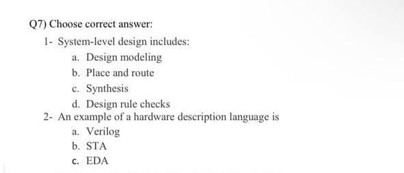 Q7) Choose correct answer:
1- System-level design includes:
a. Design modeling
b. Place and route
c. Synthesis
d. Design rule checks
2- An example of a hardware description language is
a. Verilog
b. STA
c. EDA
