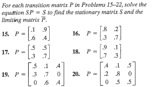 For each transition matrix P in Problems 15-22, solve the
equation SP = S to find the stationary matrix S and the
limiting matrix P.
15. P =
-
.1 9
.6 4
.5 5
.7
17. P-[3
.3
.5 .1 .4
19. P .3 .7
0
0.6 4
16. P
P=
18. P =
20. P =
[.8 27
3
.7
.9
7
2
0
1
.11
3.
.5
0
8
5.5