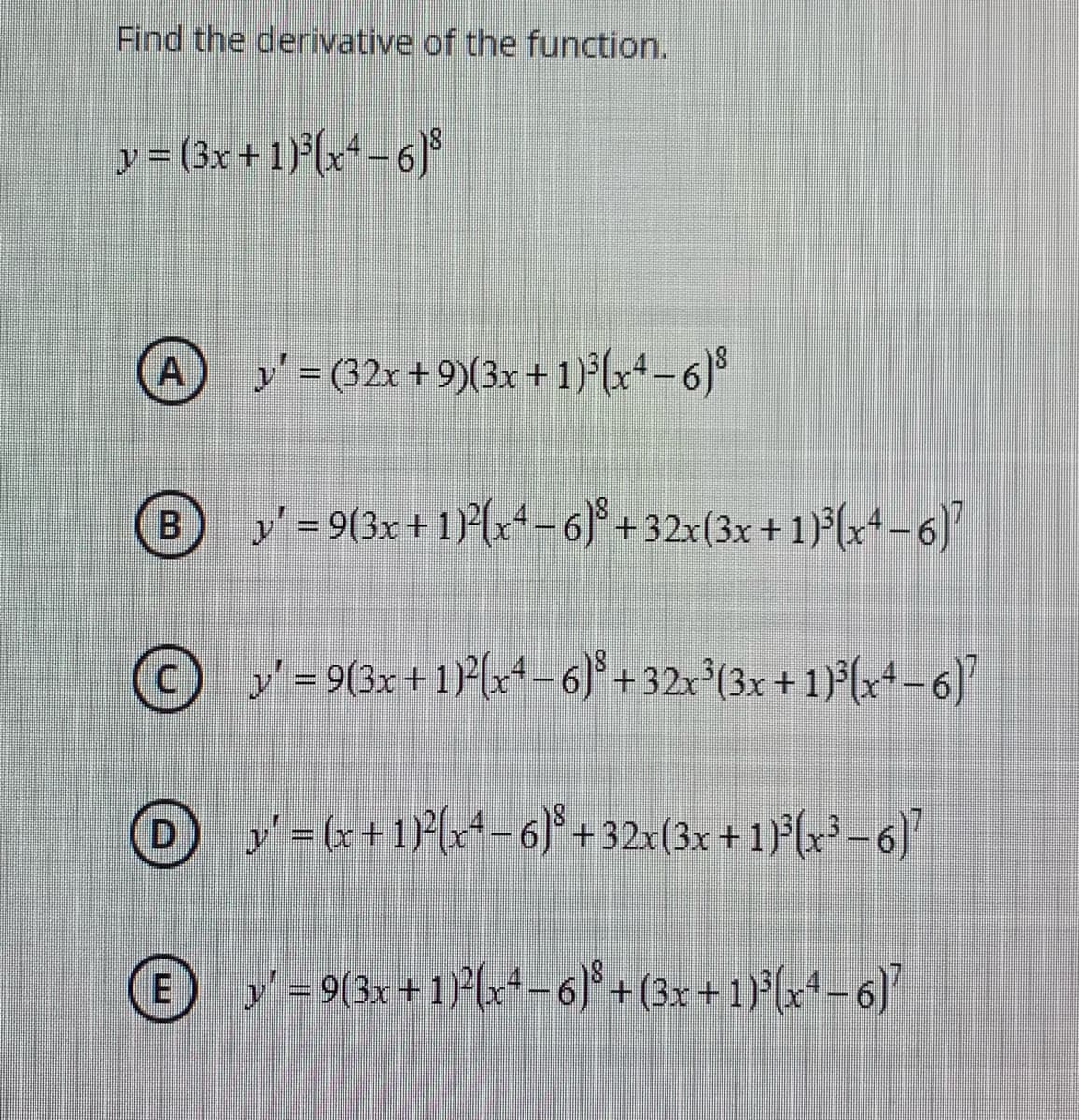 Find the derivative of the function.
y = (3x + 1)(x+ -6)
y' = (32x + 9)(3x+ 1) (x+-6)°
%3D
y' = 9(3x + 1)(x+-6)° +32x(3x +1)°(x+ -6)
© y-9(3x + 1) (x-6)* + 32x{(3x +1}*(x* =6)
O y-G+1P{x-6 + 32x(3x + 1)(x² –6)
E
-9(3x + 1{+ -6* + (3x + 1F(x+-6)

