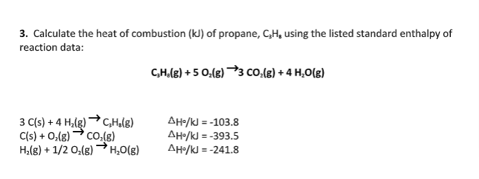 3. Calculate the heat of combustion (kJ) of propane, C,H, using the listed standard enthalpy of
reaction data:
C,H.(8) + 5 0,(g) →3 COo.(g) + 4 H,0(g)
3 C(s) + 4 H,(g) C,Halg)
C(s) + 0,(g) co,(g)
H,(g) + 1/2 0,(g)
AH•/kJ = -103.8
AH•/kJ = -393.5
AH/kJ = -241.8
H,0(g)
