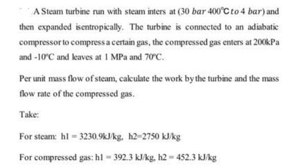 A Steam turbine run with steam inters at (30 bar 400°C to 4 bar) and
then expanded isentropically. The turbine is connected to an adiabatic
compressor to compress a certain gas, the compressed gas enters at 200kPa
and -10°C and leaves at 1 MPa and 70C.
Per unit mass flow ofsteam, cakulate the work by the turbine and the mass
flow rate of the compressed gas.
Take:
For steam: hl 3230.9kJ/kg, h2-2750 kJ/kg
For compressed gas: hl 392.3 kJ/kg, h2 452.3 kJ/kg
