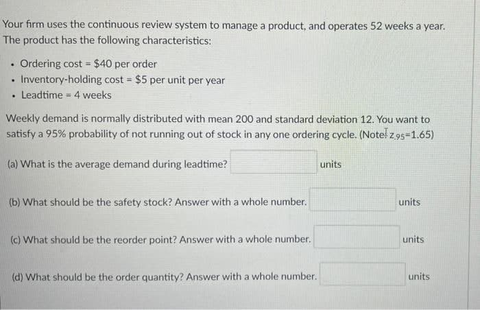 Your firm uses the continuous review system to manage a product, and operates 52 weeks a year.
The product has the following characteristics:
Ordering cost = $40 per order
Inventory-holding cost = $5 per unit per year
%3D
Leadtime = 4 weeks
Weekly demand is normally distributed with mean 200 and standard deviation 12. You want to
satisfy a 95% probability of not running out of stock in any one ordering cycle. (Note! z 95=1.65)
(a) What is the average demand during leadtime?
units
(b) What should be the safety stock? Answer with a whole number.
units
(c) What should be the reorder point? Answer with a whole number.
units
(d) What should be the order quantity? Answer with a whole number.
units
