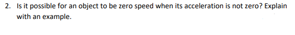 2. Is it possible for an object to be zero speed when its acceleration is not zero? Explain
with an example.
