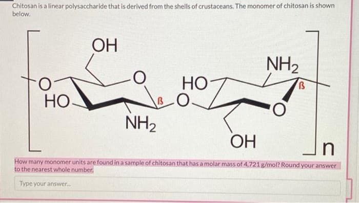Chitosan is a linear polysaccharide that is derived from the shells of crustaceans. The monomer of chitosan is shown
below.
ОН
NH2
НО
O.
НО-
NH2
ОН
How many monomer units are found in a sample of chitosan that has a molar mass of 4,721 g/mol? Round your answer
to the nearest whole number.
Type your answer.
