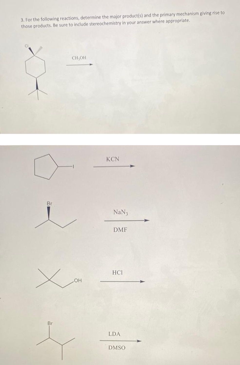 3. For the following reactions, determine the major product(s) and the primary mechanism giving rise to
those products. Be sure to include stereochemistry in your answer where appropriate.
Br
CH,OH
LOH
Br
s
KCN
NaN 3
DMF
HCI
LDA
DMSO