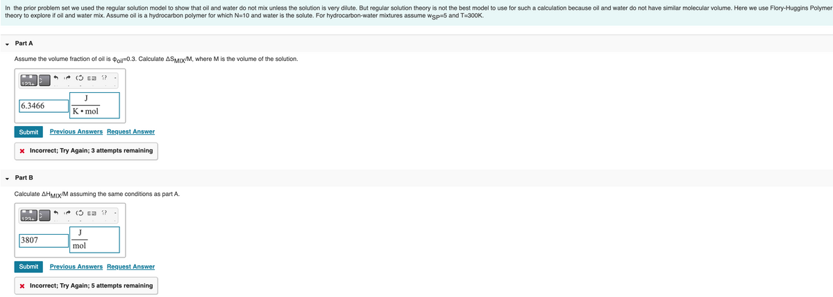 In the prior problem set we used the regular solution model to show that oil and water do not mix unless the solution is very dilute. But regular solution theory is not the best model to use for such a calculation because oil and water do not have similar molecular volume. Here we use Flory-Huggins Polymer
theory to explore if oil and water mix. Assume oil is a hydrocarbon polymer for which N=10 and water is the solute. For hydrocarbon-water mixtures assume wsp=5 and T=300K.
Part A
Assume the volume fraction of oil is Poil-0.3. Calculate ASMIX/M, where M is the volume of the solution.
123+
6.3466
Part B
A
Submit Previous Answers Request Answer
( = ??
x Incorrect; Try Again; 3 attempts remaining
123+
J
K • mol
3807
Calculate AHMIX/M assuming the same conditions as part A.
(??
J
mol
Submit Previous Answers Request Answer
x Incorrect; Try Again; 5 attempts remaining