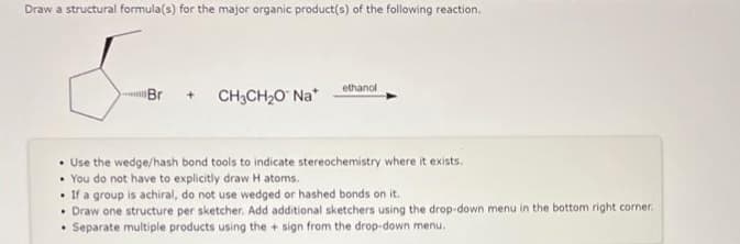 Draw a structural formula(s) for the major organic product(s) of the following reaction.
Br + CH3CH₂O™ Na*
ethanol
• Use the wedge/hash bond tools to indicate stereochemistry where it exists.
• You do not have to explicitly draw H atoms.
• If a group is achiral, do not use wedged or hashed bonds on it.
• Draw one structure per sketcher. Add additional sketchers using the drop-down menu in the bottom right corner.
Separate multiple products using the + sign from the drop-down menu.