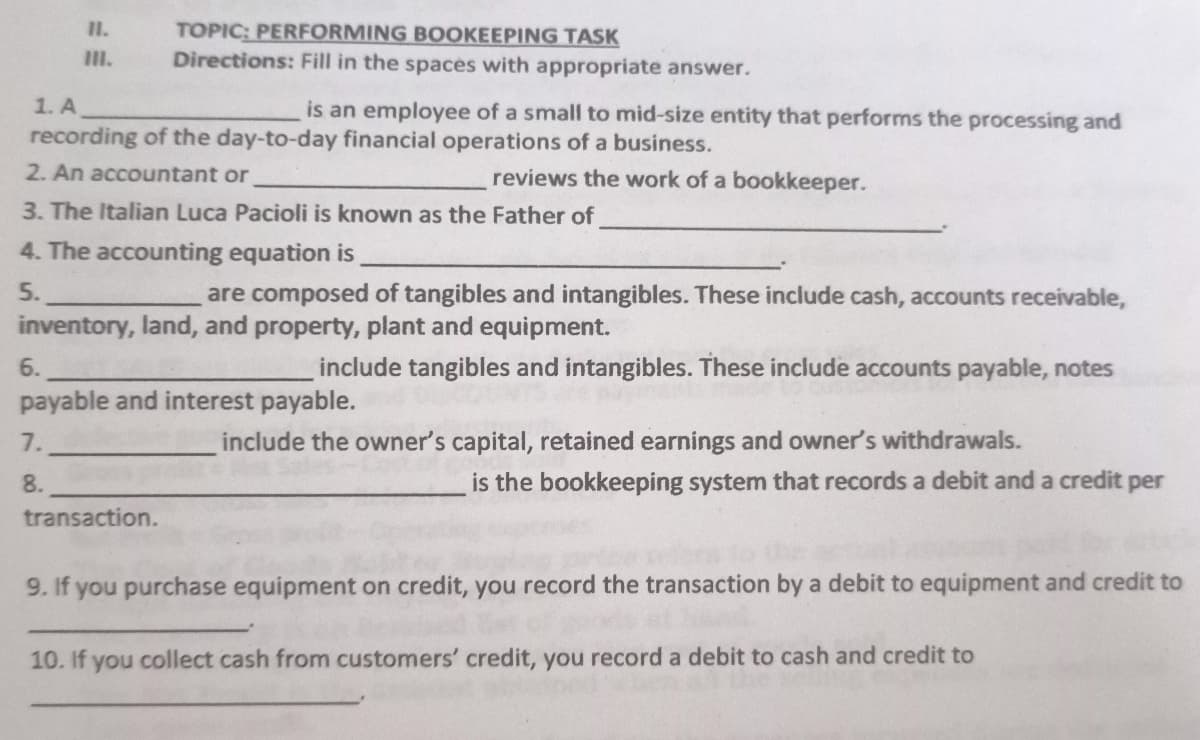 TOPIC: PERFORMING BOOKEEPING TASK
Directions: Fill in the spaces with appropriate answer.
II.
III.
1. A
is an employee of a small to mid-size entity that performs the processing and
recording of the day-to-day financial operations of a business.
2. An accountant or
reviews the work of a bookkeeper.
3. The Italian Luca Pacioli is known as the Father of
4. The accounting equation is
5.
are composed of tangibles and intangibles. These include cash, accounts receivable,
inventory, land, and property, plant and equipment.
6.
include tangibles and intangibles. These include accounts payable, notes
payable and interest payable.
7.
include the owner's capital, retained earnings and owner's withdrawals.
8.
is the bookkeeping system that records a debit and a credit per
transaction.
9. If you purchase equipment on credit, you record the transaction by a debit to equipment and credit to
10. If you collect cash from customers' credit, you record a debit to cash and credit to
