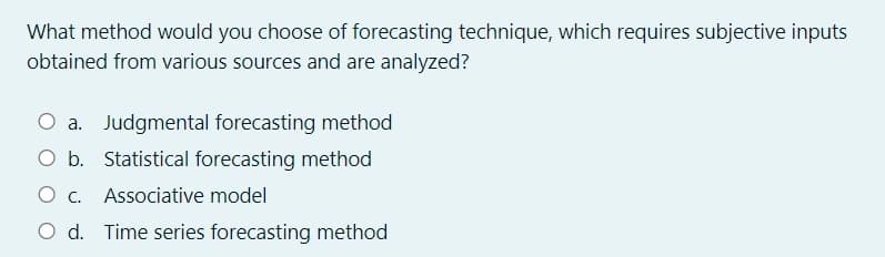 What method would you choose of forecasting technique, which requires subjective inputs
obtained from various sources and are analyzed?
O a. Judgmental forecasting method
O b. Statistical forecasting method
O c. Associative model
O d. Time series forecasting method
