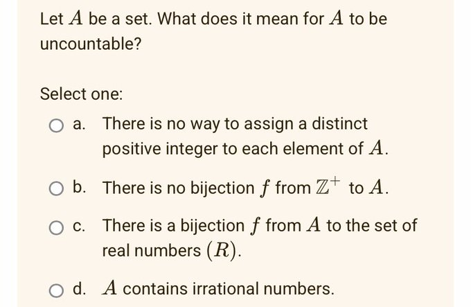 Let A be a set. What does it mean for A to be
uncountable?
Select one:
b.
c.
There is no way to assign a distinct
positive integer to each element of A.
There is no bijection f from Z to A.
There is a bijection f from A to the set of
real numbers (R).
Od. A contains irrational numbers.