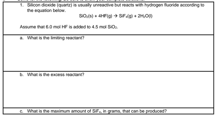 1. Silicon dioxide (quartz) is usually unreactive but reacts with hydrogen fluoride according to
the equation below.
SiO₂ (s) + 4HF(g) → SiF4(g) + 2H₂O(l)
Assume that 6.0 mol HF is added to 4.5 mol SiO₂.
a. What is the limiting reactant?
b. What is the excess reactant?
c. What is the maximum amount of SiF4, in grams, that can be produced?