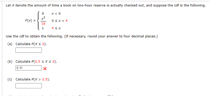 Let X denote the amount of time a book on two-hour reserve is actually checked out, and suppose the cdf is the following.
F(x) =
0
x²
16
1
x < 0
0 < x < 4
4 SX
Use the cdf to obtain the following. (If necessary, round your answer to four decimal places.)
(a) Calculate P(X ≤ 3).
(c) Calculate P(X> 3.5).
(b) Calculate P(2.5 ≤ x ≤ 3).
0.11
X