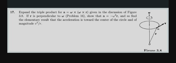 17. Expand the triple product for a = w x (w x r) given in the discussion of Figure
3.8. If r is perpendicular to w (Problem 16), show that a = -²r, and so find
the elementary result that the acceleration is toward the center of the circle and of
magnitude ²/r.
m
Figure 3.8