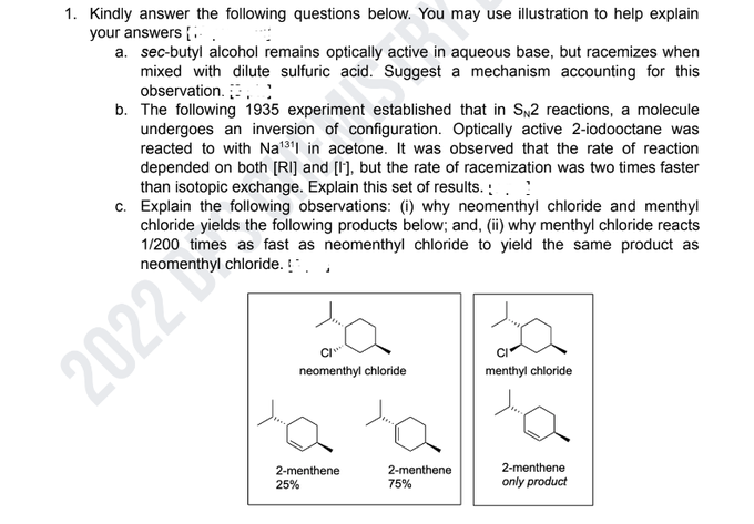 1. Kindly answer the following questions below. You may use illustration to help explain
your answers.
a. sec-butyl alcohol remains optically active in aqueous base, but racemizes when
mixed with dilute sulfuric acid. Suggest a mechanism accounting for this
observation.
b. The following 1935 experiment established that in SN2 reactions, a molecule
undergoes an inversion of configuration. Optically active 2-iodooctane was
reacted to with Na¹311 in acetone. It was observed that the rate of reaction
depended on both [RI] and [I], but the rate of racemization was two times faster
than isotopic exchange. Explain this set of results..
c. Explain the following observations: (i) why neomenthyl chloride and menthyl
chloride yields the following products below; and, (ii) why menthyl chloride reacts
1/200 times as fast as neomenthyl chloride to yield the same product as
neomenthyl chloride.
2022
a
C/
neomenthyl chloride
2-menthene
25%
2-menthene
75%
menthyl chloride
2-menthene
only product