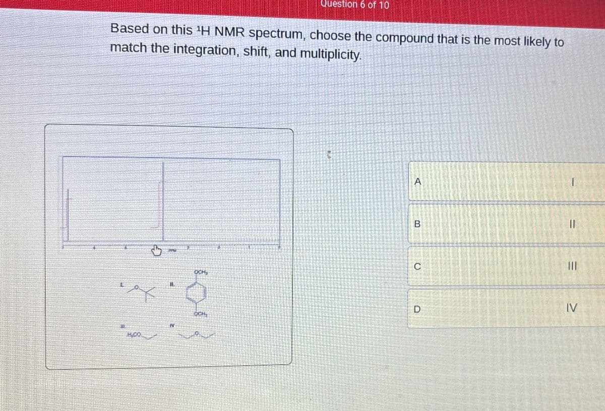 Question 6 of 10
Based on this 'H NMR spectrum, choose the compound that is the most likely to
match the integration, shift, and multiplicity.
A
B
C
OCH
=
III
=
D
IV
OCH,