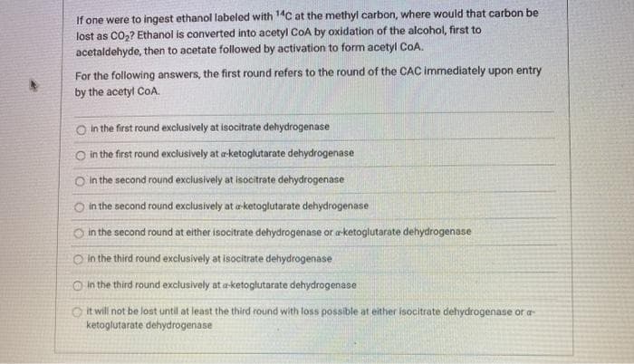 If one were to ingest ethanol labeled with 1C at the methyl carbon, where would that carbon be
lost as CO2? Ethanol is converted into acetyl COA by oxidation of the alcohol, first to
acetaldehyde, then to acetate followed by activation to form acetyl CoA.
For the following answers, the first round refers to the round of the CAC immediately upon entry
by the acetyl CoA.
O In the first round exclusively at isocitrate dehydrogenase
in the first round exclusively at a-ketoglutarate dehydrogenase
in the second round exclusively at isocitrate dehydrogenase
O in the second round exclusively at a-ketoglutarate dehydrogenase
O in the second round at either isocitrate dehydrogenase or aketoglutarate dehydrogenase
O in the third round exclusively at isocitrate dehydrogenase
O in the third round exclusively at a-ketoglutarate dehydrogenase
Oit will not be lost until at least the third round with loss possible at either isocitrate dehydrogenase or a
ketoglutarate dehydrogenase
