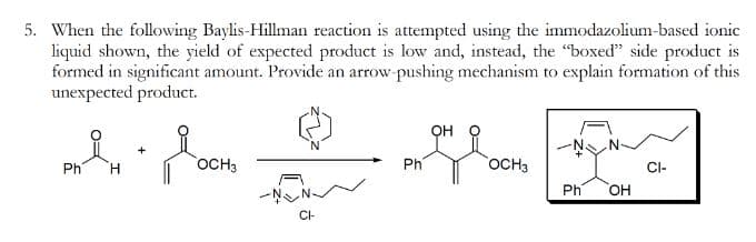 5. When the following Baylis-Hillman reaction is attempted using the immodazolium-based ionic
liquid shown, the yield of expected product is low and, instead, the "boxed" side product is
formed in significant amount. Provide an arrow-pushing mechanism to explain formation of this
unexpected product.
요..
H
Ph
OCH3
CI-
Ph
он
OCH3
Ph
OH
CI-