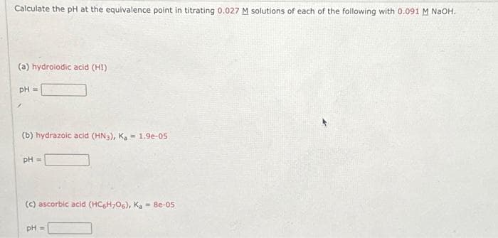 Calculate the pH at the equivalence point in titrating 0.027 M solutions of each of the following with 0.091 M NaOH.
(a) hydroiodic acid (HI)
pH =
(b) hydrazoic acid (HN3), Ka = 1.9e-05
pH =
(c) ascorbic acid (HC6H706), Ka = 8e-05
pH =