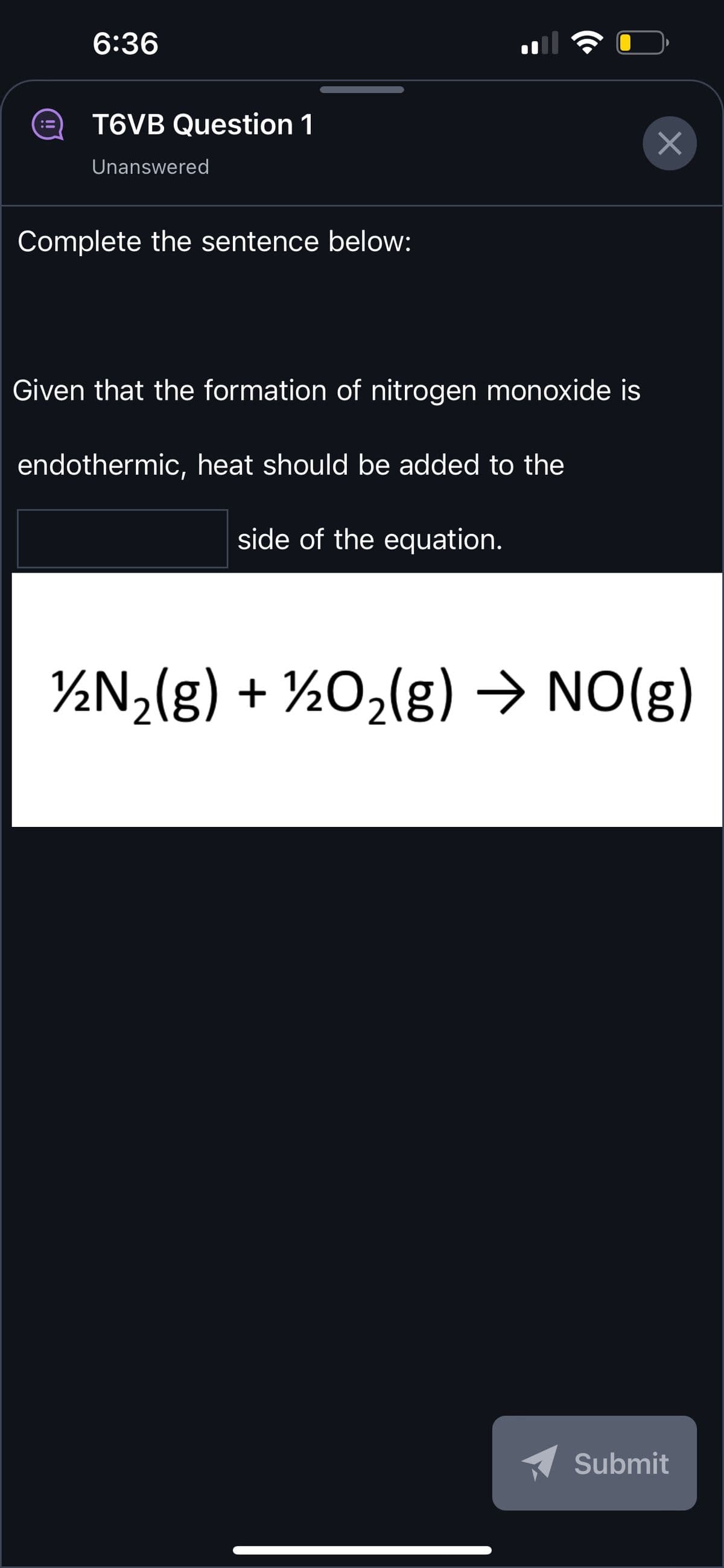 6:36
T6VB Question 1
Unanswered
Complete the sentence below:
Given that the formation of nitrogen monoxide is
endothermic, heat should be added to the
side of the equation.
×
½N₂(g) + ½O₂(g) → NO(g)
Submit