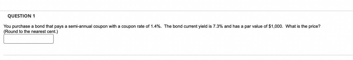 QUESTION 1
You purchase a bond that pays a semi-annual coupon with a coupon rate of 1.4%. The bond current yield is 7.3% and has a par value of $1,000. What is the price?
(Round to the nearest cent.)