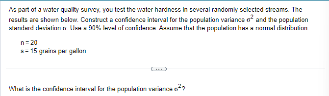 As part of a water quality survey, you test the water hardness in several randomly selected streams. The
results are shown below. Construct a confidence interval for the population variance o² and the population
standard deviation o. Use a 90% level of confidence. Assume that the population has a normal distribution.
n = 20
s = 15 grains per gallon
What is the confidence interval for the population variance o²?