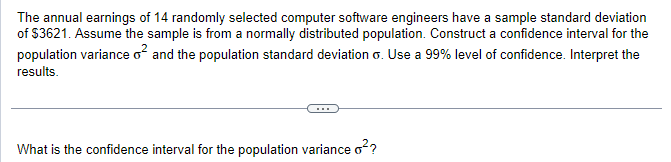 The annual earnings of 14 randomly selected computer software engineers have a sample standard deviation
of $3621. Assume the sample is from a normally distributed population. Construct a confidence interval for the
population variance o² and the population standard deviation 6. Use a 99% level of confidence. Interpret the
results.
What is the confidence interval for the population variance o²?