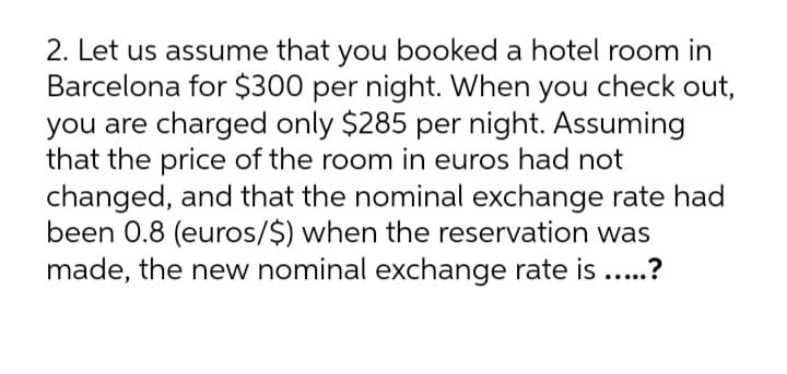 2. Let us assume that you booked a hotel room in
Barcelona for $300 per night. When you check out,
you are charged only $285 per night. Assuming
that the price of the room in euros had not
changed, and that the nominal exchange rate had
been 0.8 (euros/$) when the reservation was
made, the new nominal exchange rate is ..?
