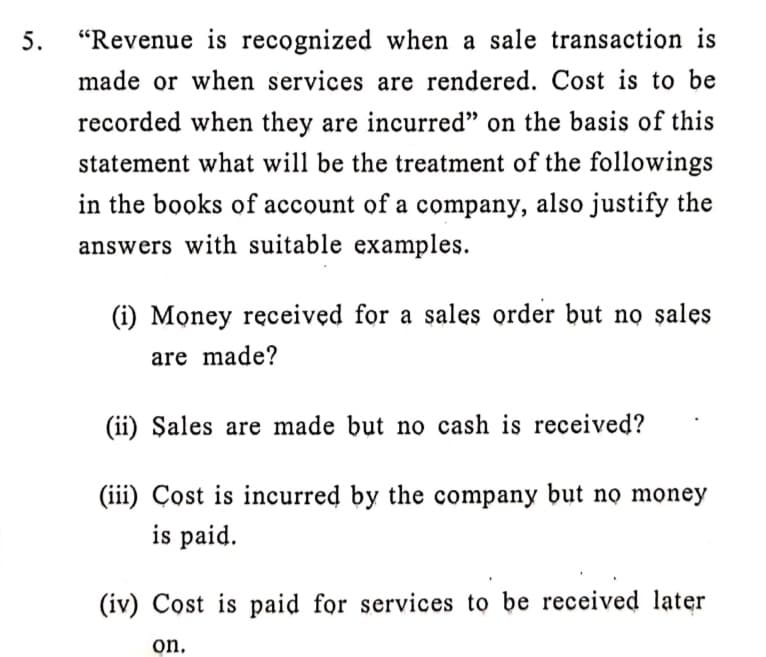 5.
"Revenue is recognized when a sale transaction is
made or when services are rendered. Cost is to be
recorded when they are incurred" on the basis of this
statement what will be the treatment of the followings
in the books of account of a company, also justify the
answers with suitable examples.
(i) Money received for
sales order but no sales
a
are made?
(ii) Şales are made but no cash is received?
(iii) Çost is incurred by the company but nọ money
is paid.
(iv) Cost is paid for services to be received later
on,
