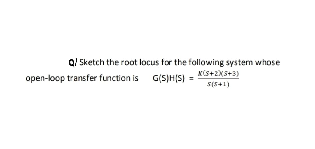 Q/ Sketch the root locus for the following system whose
K(S+2)(S+3)
open-loop transfer function is
G(S)H(S) =
S(S+1)
