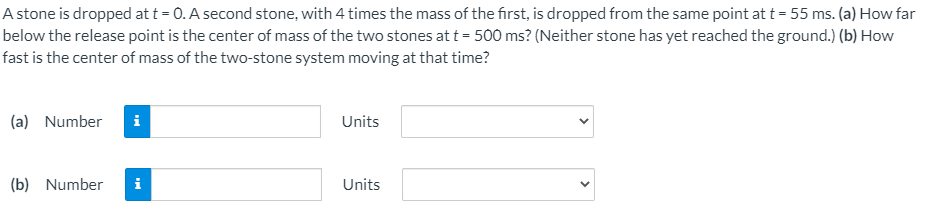A stone is dropped at t = 0. A second stone, with 4 times the mass of the first, is dropped from the same point at t = 55 ms. (a) How far
below the release point is the center of mass of the two stones at t = 500 ms? (Neither stone has yet reached the ground.) (b) How
fast is the center of mass of the two-stone system moving at that time?
(a) Number
Units
(b) Number
i
Units
>
