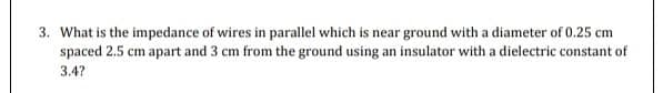 3. What is the impedance of wires in parallel which is near ground with a diameter of 0.25 cm
spaced 2.5 cm apart and 3 cm from the ground using an insulator with a dielectric constant of
3.4?
