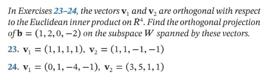In Exercises 23–24, the vectors v, and v, are orthogonal with respect
to the Euclidean inner product on R*. Find the orthogonal projection
of b = (1, 2,0, -2) on the subspace W spanned by these vectors.
23. v, = (1,1, 1, 1), v, = (1,1, –1, –1)
24. v, = (0,1, –4, –1), v, = (3, 5, 1, 1)
