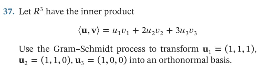 37. Let R³ have the inner product
(u, v) = u¡V1 + 2u½V2 + 3u3V3
Use the Gram-Schmidt process to transform u, =
= (1,1,1),
%3D
u, = (1,1,0), u, = (1,0,0) into an orthonormal basis.

