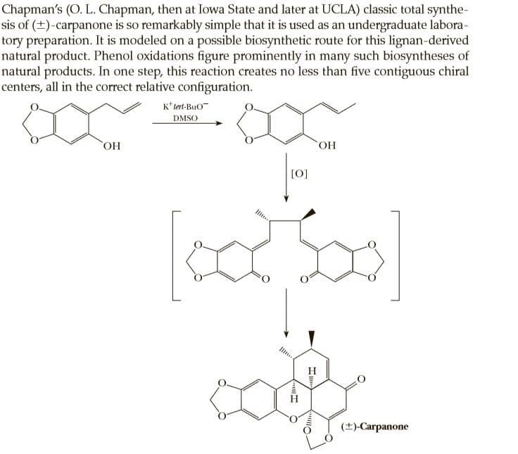 Chapman's (O. L. Chapman, then at Iowa State and later at UCLA) classic total synthe-
sis of (+)-carpanone is so remarkably simple that it is used as an undergraduate labora-
tory preparation. It is modeled on a possible biosynthetic route for this lignan-derived
natural product. Phenol oxidations figure prominently in many such biosyntheses of
natural products. In one step, this reaction creates no less than five contiguous chiral
centers, all in the correct relative configuration.
K* tert-Buo-
DMSO
ОН
HO.
[0]
(+)-Carpanone
