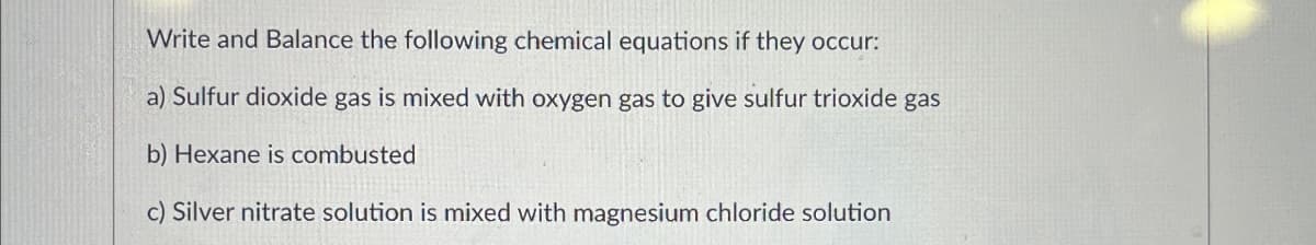 Write and Balance the following chemical equations if they occur:
a) Sulfur dioxide gas is mixed with oxygen gas to give sulfur trioxide gas
b) Hexane is combusted
c) Silver nitrate solution is mixed with magnesium chloride solution