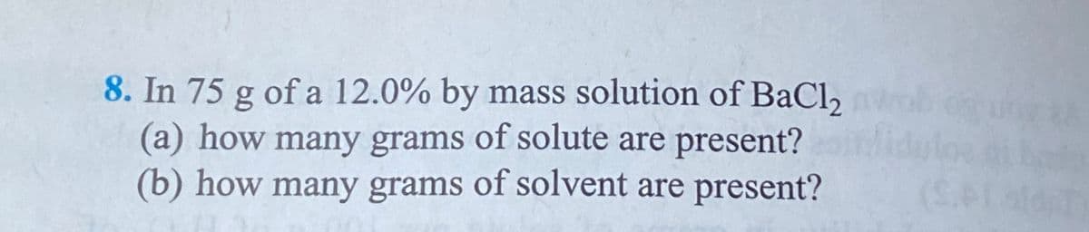 8. In 75 g of a 12.0% by mass solution of BaCl2
(a) how many grams of solute are present?
(b) how many grams of solvent are present?
(S.