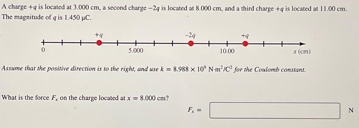 A charge +q is located at 3.000 cm, a second charge -2q is located at 8.000 cm, and a third charge +q is located at 11.00 cm.
The magnitude of q is 1.450 μC.
+
0
+9
5.000
-29
+9
10.00
x (cm)
Assume that the positive direction is to the right, and use k = 8.988 x 10' N-m²/C2 for the Coulomb constant.
What is the force Fx on the charge located at x = 8.000 cm?
Fx =
N