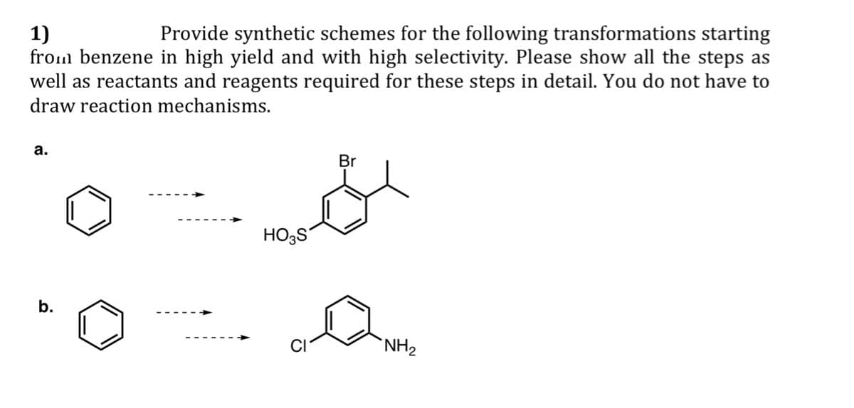 1)
Provide synthetic schemes for the following transformations starting
from benzene in high yield and with high selectivity. Please show all the steps as
well as reactants and reagents required for these steps in detail. You do not have to
draw reaction mechanisms.
a.
b.
HOS
Br
CI
NH2