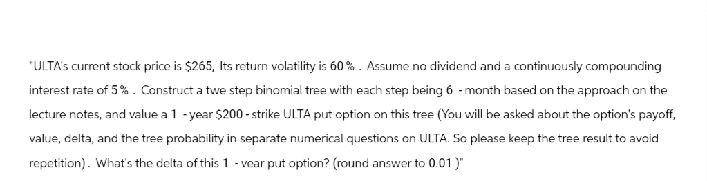 "ULTA's current stock price is $265, Its return volatility is 60%. Assume no dividend and a continuously compounding
interest rate of 5%. Construct a twe step binomial tree with each step being 6-month based on the approach on the
lecture notes, and value a 1-year $200 - strike ULTA put option on this tree (You will be asked about the option's payoff,
value, delta, and the tree probability in separate numerical questions on ULTA. So please keep the tree result to avoid
repetition). What's the delta of this 1 - vear put option? (round answer to 0.01)"