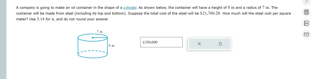 A company is going to make an oil container in the shape of a cylinder. As shown below, the container will have a height of 8 m and a radius of 7 m. The
container will be made from steel (including its top and bottom). Suppose the total cost of the steel will be $21,760.20. How much will the steel cost per square
meter? Use 3.14 for л, and do not round your answer.
7 m
$330,000
8 m
Aa