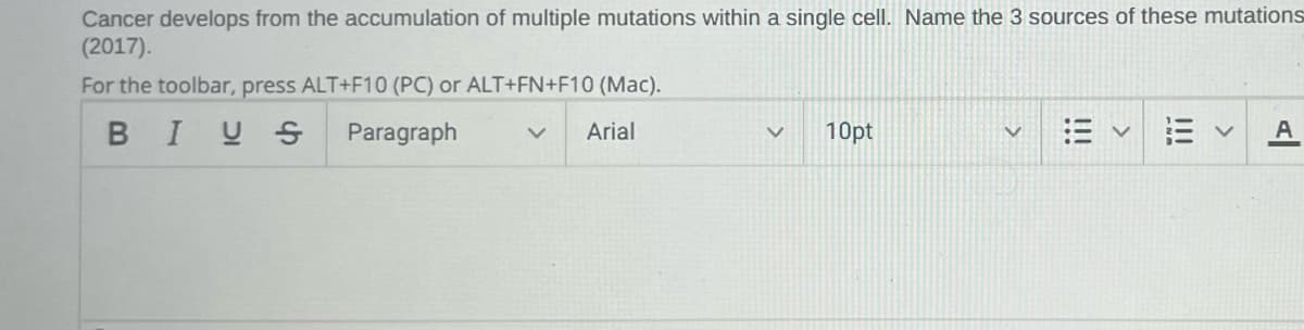 Cancer develops from the accumulation of multiple mutations within a single cell. Name the 3 sources of these mutations
(2017).
For the toolbar, press ALT+F10 (PC) or ALT+FN+F10 (Mac).
BIUS
Paragraph
Arial
V 10pt
A