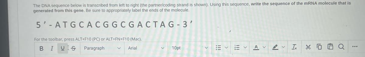 The DNA sequence below is transcribed from left to right (the partner/coding strand is shown). Using this sequence, write the sequence of the mRNA molecule that is
generated from this gene. Be sure to appropriately label the ends of the molecule.
5'-ATGCACGGCGACTAG-3'
For the toolbar, press ALT+F10 (PC) or ALT+FN+F10 (Mac).
B I UIS
Paragraph
Arial
10pt
A v
T
0
$1