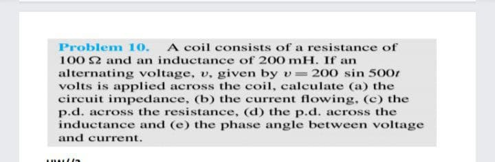 Problem 10.
A coil consists of a resistance of
100 2 and an inductance of 200 mH. If an
alternating voltage, v, given by v=200 sin 500r
volts is applied across the coil, calculate (a) the
circuit impedance, (b) the current flowing, (c) the
p.d. across the resistance, (d) the p.d. across the
inductance and (e) the phase angle between voltage
and current.
