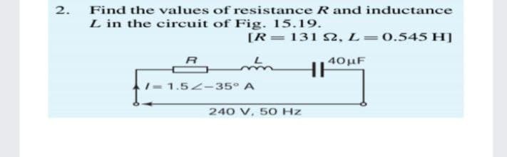 2.
Find the values of resistance R and inductance
L in the circuit of Fig. 15.19.
[R=131 S2, L=0.545 H]
40HF
- 1.52-35° A
240 V. 50 Hz
