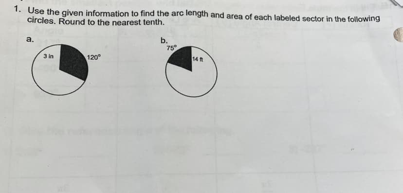 1. Use the given information to find the arc length and area of each labeled sector in the following
circles. Round to the nearest tenth.
a.
3 in
120°
b.
75°
14 ft