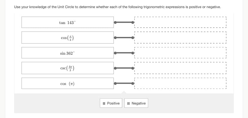 Use your knowledge of the Unit Circle to determine whether each of the following trigonometric expressions is positive or negative.
tan 143°
cos (5)
sin 362
csc (4)
cos (π)
:: Positive
:: Negative