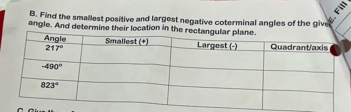 B. Find the smallest positive and largest negative coterminal angles of the giv
angle. And determine their location in the rectangular plane.
Smallest (+)
Largest (-)
Angle
217⁰
-490°
823°
G. Give th
Quadrant/axis
Fill