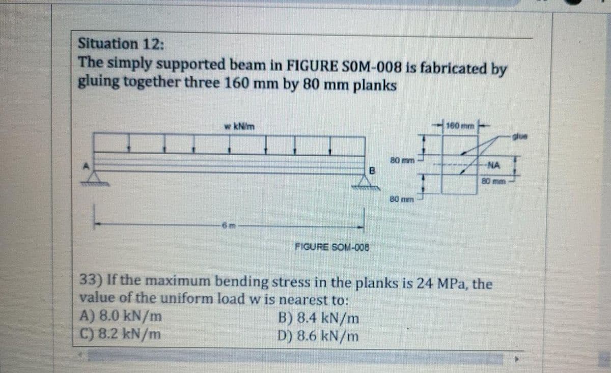 Situation 12:
The simply supported beam in FIGURE SOM-008 is fabricated by
gluing together three 160 mm by 80 mm planks
w kN/m
160mm
due
80 mm
NA
80 mm
80 mm
FIGURE SOM-008
33) If the maximum bending stress in the planks is 24 MPa, the
value of the uniform load w is nearest to:
A) 8.0 kN/m
C) 8.2 kN/m
B) 8.4 kN/m
D) 8.6 kN/m

